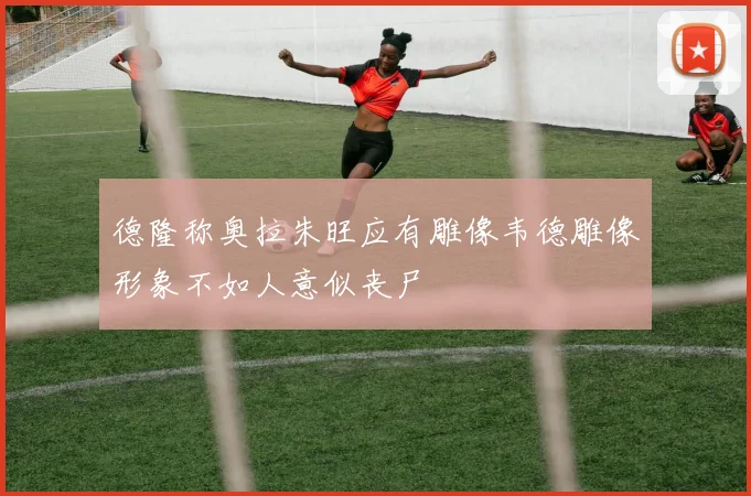 德隆称奥拉朱旺应有雕像韦德雕像形象不如人意似丧尸