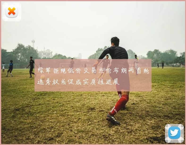 绿军拒绝低价交易杰伦布朗两首轮选秀权或促成实质性进展