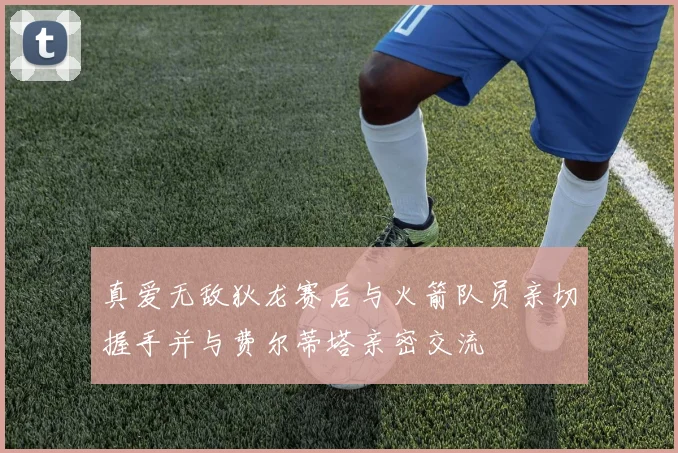 真爱无敌狄龙赛后与火箭队员亲切握手并与费尔蒂塔亲密交流