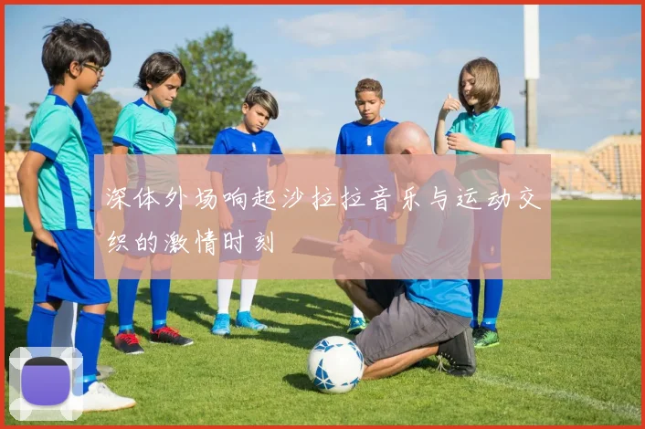 深体外场响起沙拉拉音乐与运动交织的激情时刻
