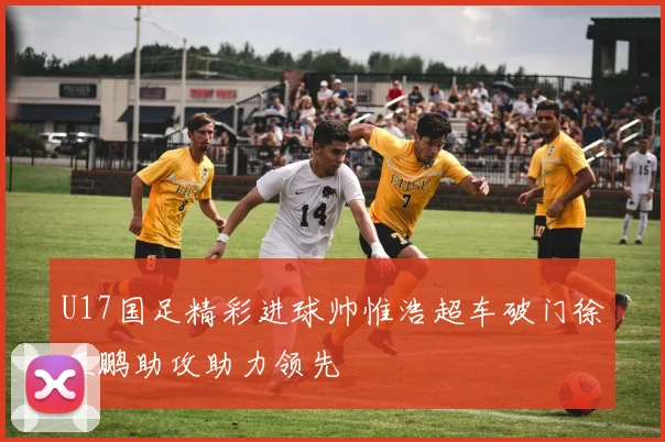 U17国足精彩进球帅惟浩超车破门徐正鹏助攻助力领先