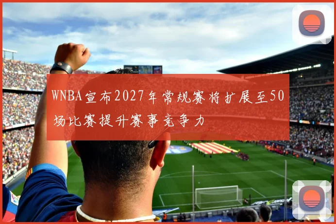 WNBA宣布2027年常规赛将扩展至50场比赛提升赛事竞争力