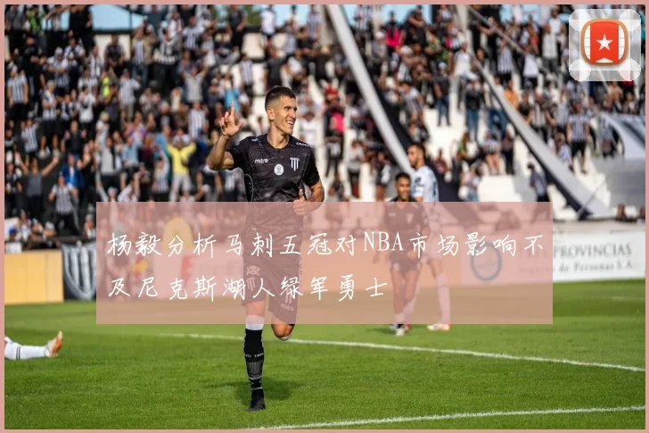 杨毅分析马刺五冠对NBA市场影响不及尼克斯湖人绿军勇士