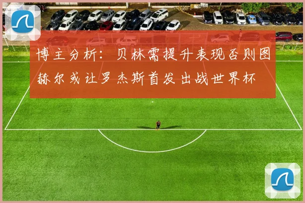 博主分析：贝林需提升表现否则图赫尔或让罗杰斯首发出战世界杯