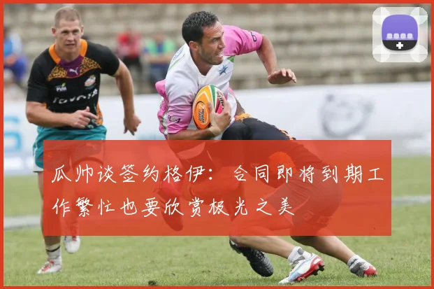 瓜帅谈签约格伊：合同即将到期工作繁忙也要欣赏极光之美
