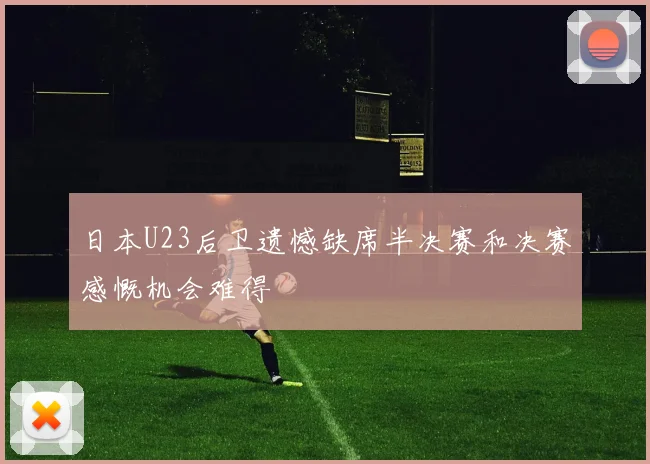 日本U23后卫遗憾缺席半决赛和决赛感慨机会难得