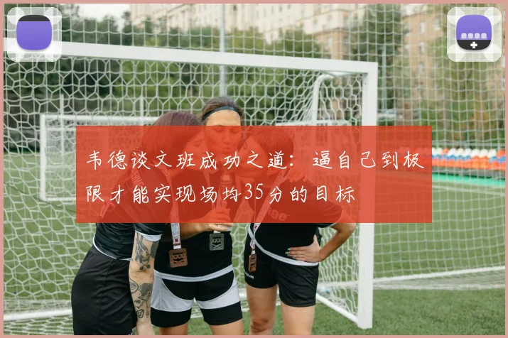 韦德谈文班成功之道：逼自己到极限才能实现场均35分的目标