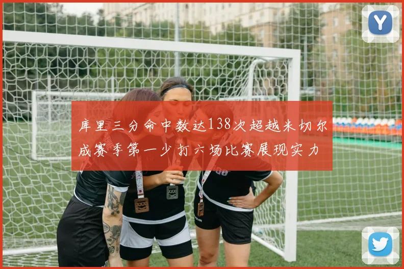 库里三分命中数达138次超越米切尔成赛季第一少打六场比赛展现实力
