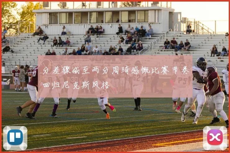 分差骤减至两分周琦感慨比赛节奏回归尼克斯风格