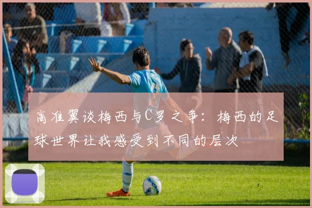 高准翼谈梅西与C罗之争：梅西的足球世界让我感受到不同的层次