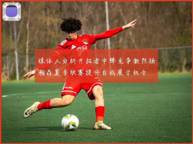媒体人分析开拓者中锋竞争激烈杨瀚森夏季联赛提升自我展示机会