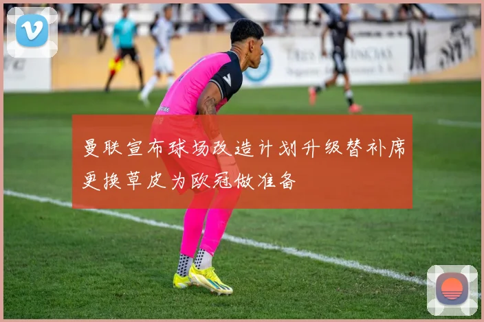 曼联宣布球场改造计划升级替补席更换草皮为欧冠做准备