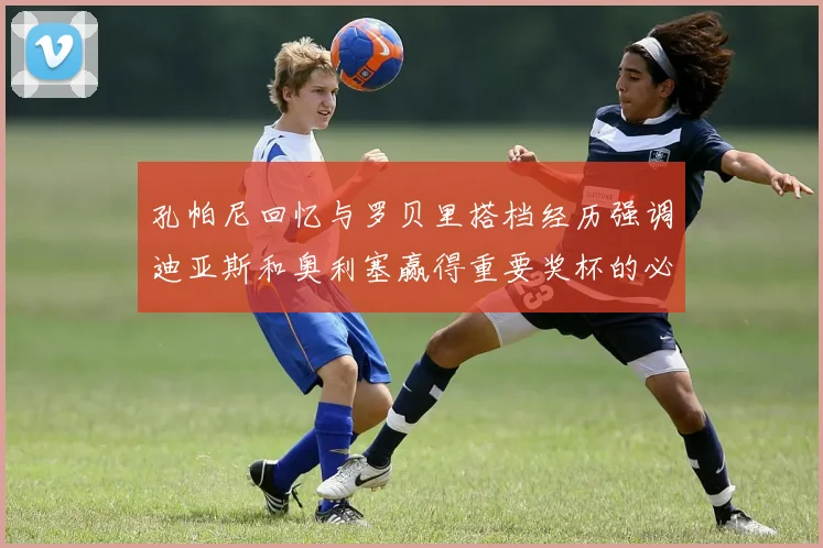 孔帕尼回忆与罗贝里搭档经历强调迪亚斯和奥利塞赢得重要奖杯的必要性
