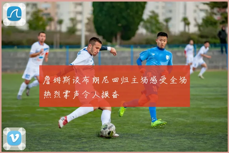 詹姆斯谈布朗尼回归主场感受全场热烈掌声令人振奋