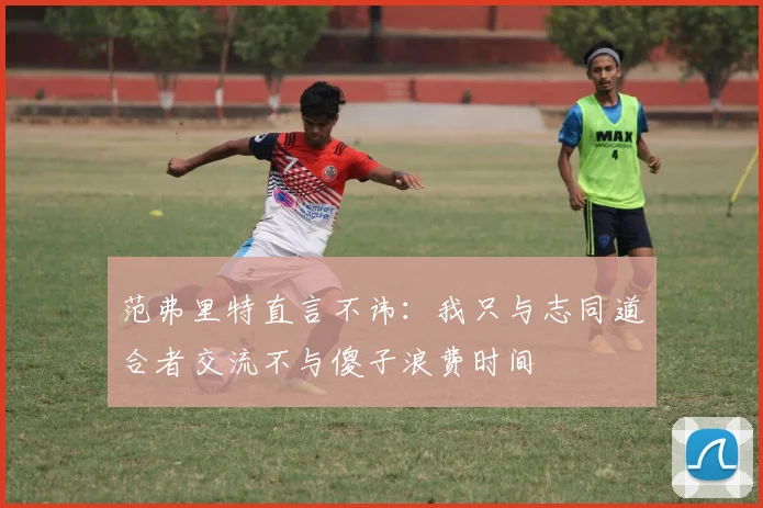 范弗里特直言不讳：我只与志同道合者交流不与傻子浪费时间