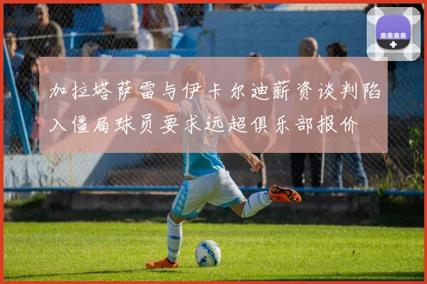 加拉塔萨雷与伊卡尔迪薪资谈判陷入僵局球员要求远超俱乐部报价