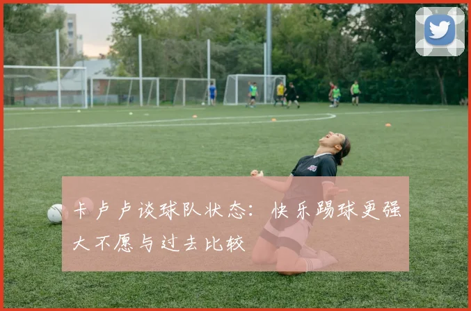 卡卢卢谈球队状态：快乐踢球更强大不愿与过去比较