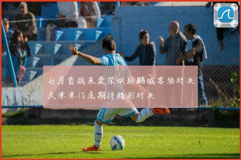 七月首战来袭深圳新鹏城客场对决天津津门虎期待精彩对决