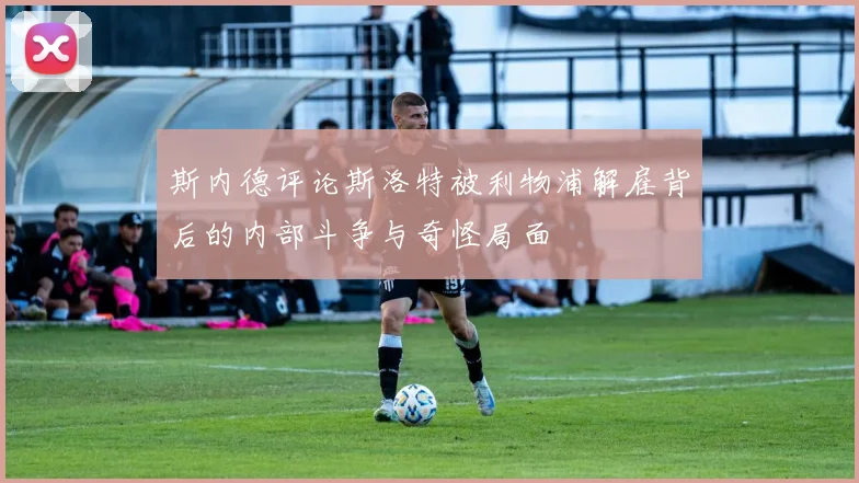 斯内德评论斯洛特被利物浦解雇背后的内部斗争与奇怪局面