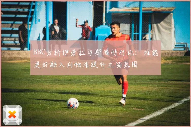 BBC分析伊劳拉与斯洛特对比：谁能更好融入利物浦提升主场氛围